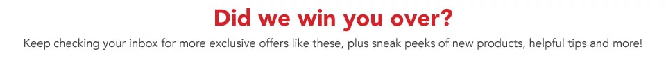 Did we win you over? Keep checking your inbox for more exclusive offers like these, plus sneak peeks of new products, helpful tips and more!