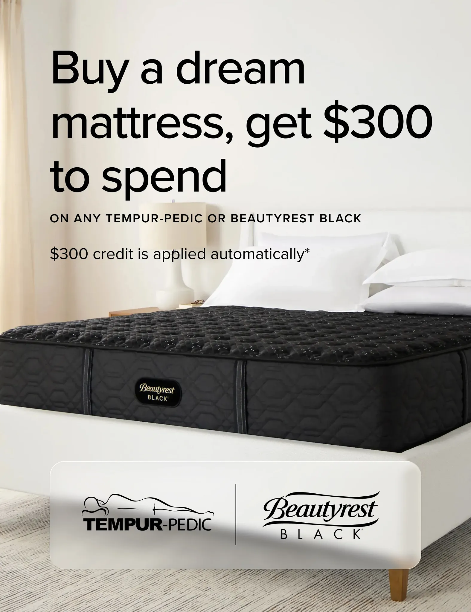 Buy A Dream Mattress Get dollar 300 To Spend on Any Tempur-Pedic or Beautyrest Black.