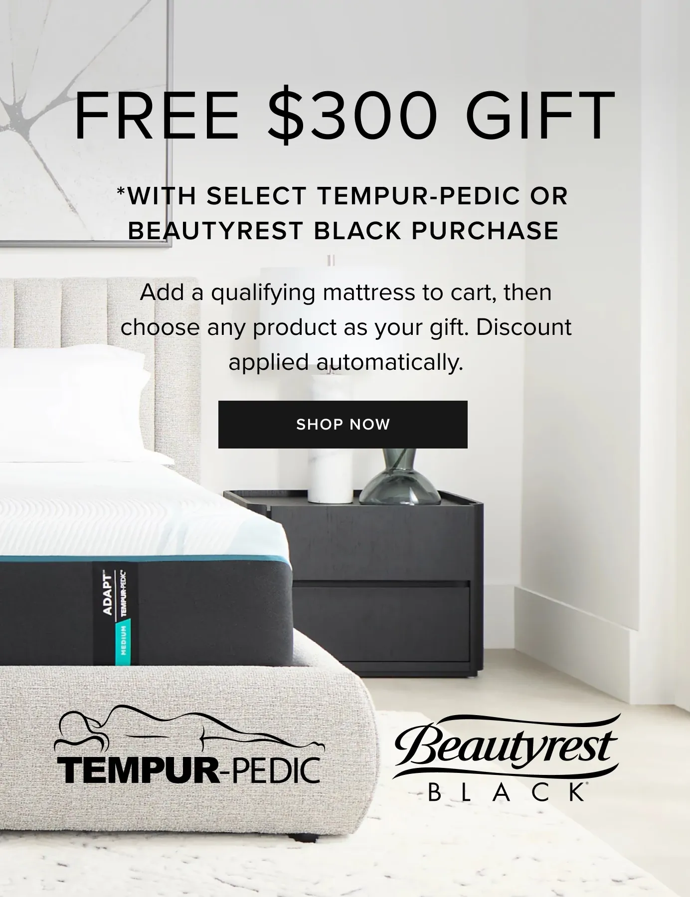 Free $300 Gift. With Select TempurPedic Or BeautyRest Black Purchase. Add A Qualifying Mattress To Cart, Then Choose Any Product As Your Gift. Discount Applied Automatically. Shop Now