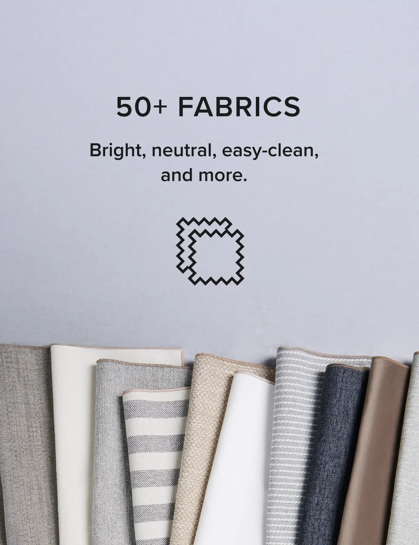 50 Plus Fabrics. Bright, Neutral, Easy Clean, And More.