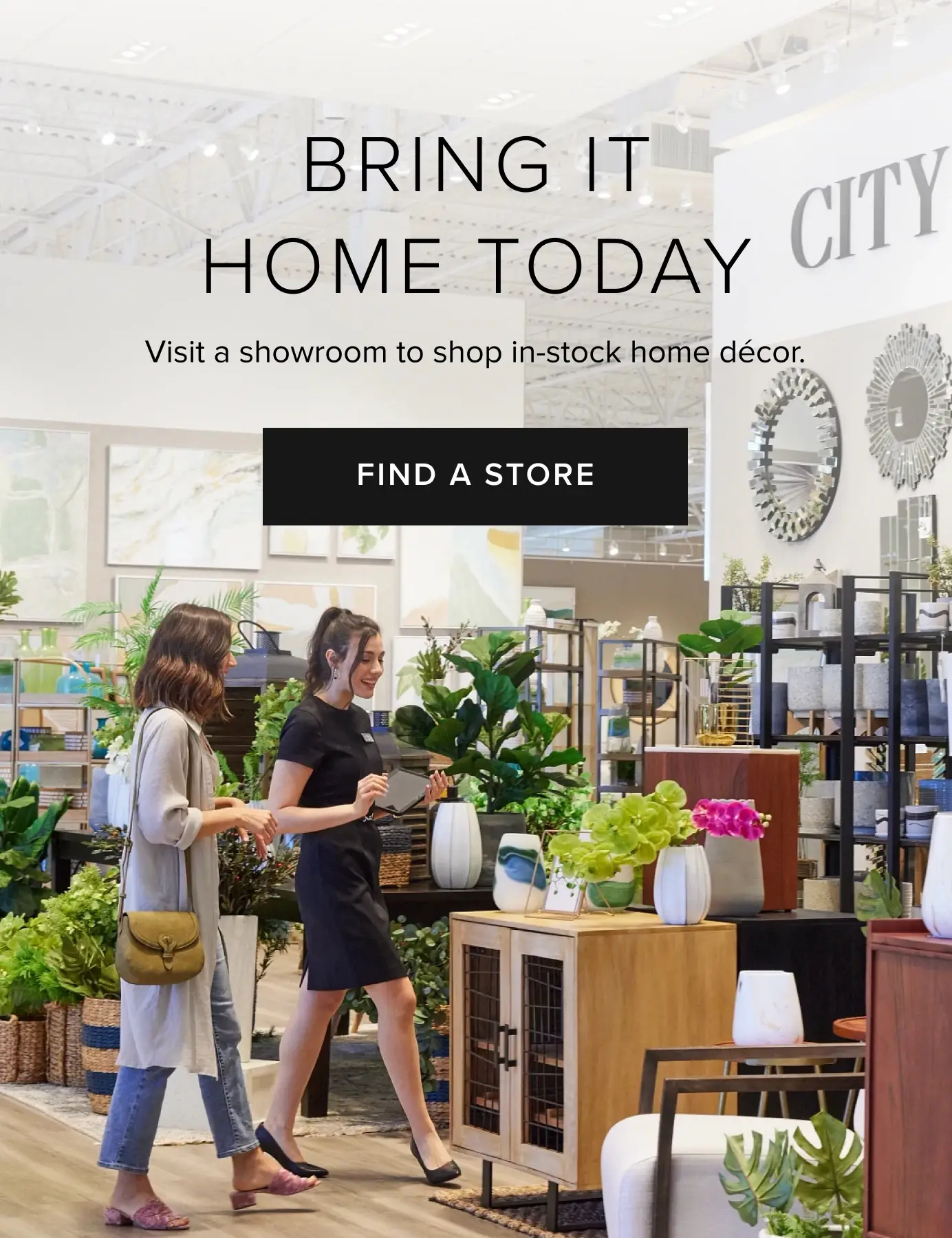 Bring It Home Today. Visit a showroom to shop in-stock home decor. Find A Store Bring It Home Today. Visit a showroom to shop in-stock home decor. Find A Store