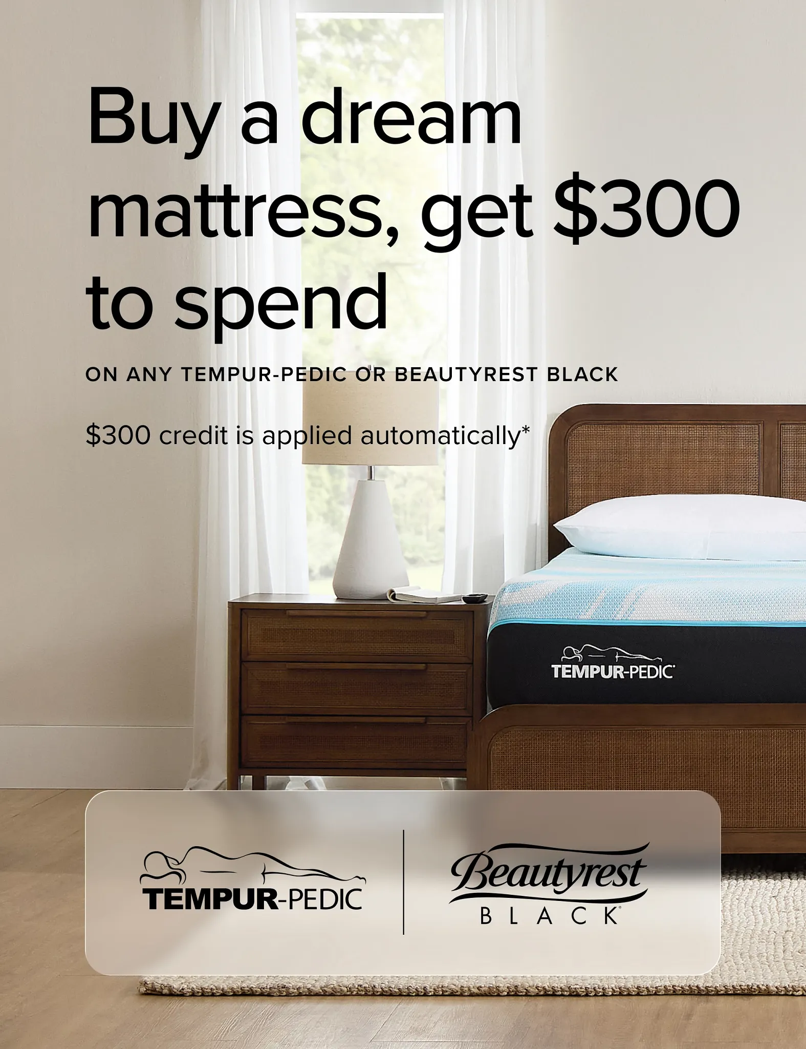 Buy A Dream Mattress Get dollar 300 To Spend on Any Tempur-Pedic or Beautyrest Black.