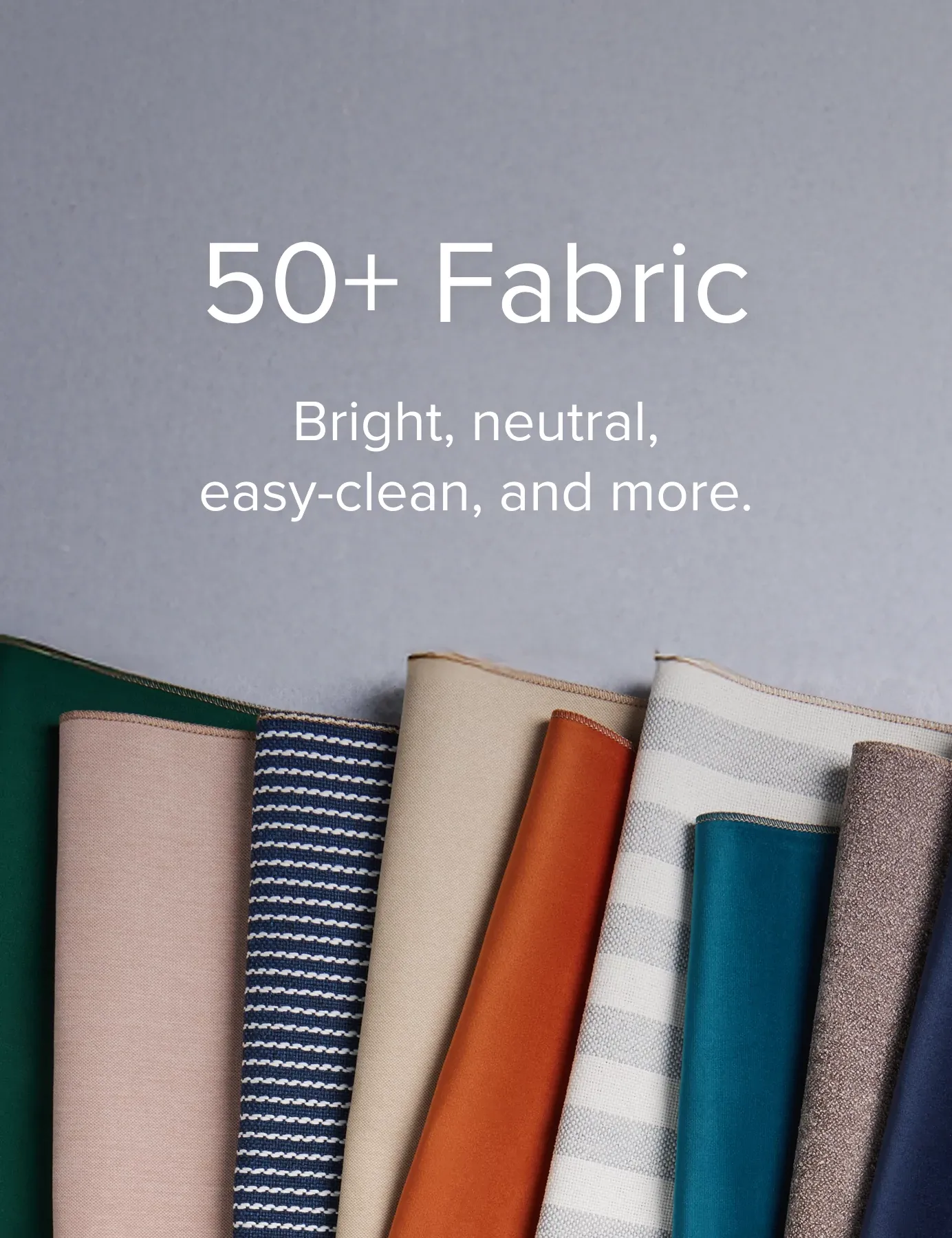 50 Plus Fabrics. Bright, Neutral, Easy Clean, And More.